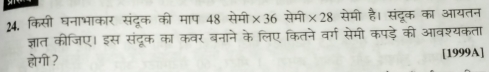 किसी घनाभाकार संदूक की माप 48 सेमी * 36 सेमी * 28 सेमी है। संदूक का आयतन 
ज्ञात कीजिए। इस संदूक का कवर बनाने के लिए कितने वर्ग सेमी कपड़े की आवश्यकता 
होगी ? [1999A]