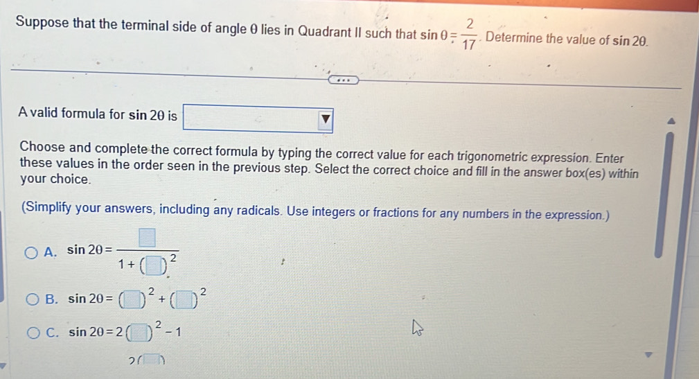 Suppose that the terminal side of angle θ lies in Quadrant II such that sin θ = 2/17 . Determine the value of sin 2θ. 
A valid formula for sin 2θ is □ 
Choose and complete the correct formula by typing the correct value for each trigonometric expression. Enter
these values in the order seen in the previous step. Select the correct choice and fill in the answer box(es) within
your choice.
(Simplify your answers, including any radicals. Use integers or fractions for any numbers in the expression.)
A. sin 20=frac □ 1+(□ )^2
B. sin 20=(□ )^2+(□ )^2
C. sin 20=2(□ )^2-1
(□ )