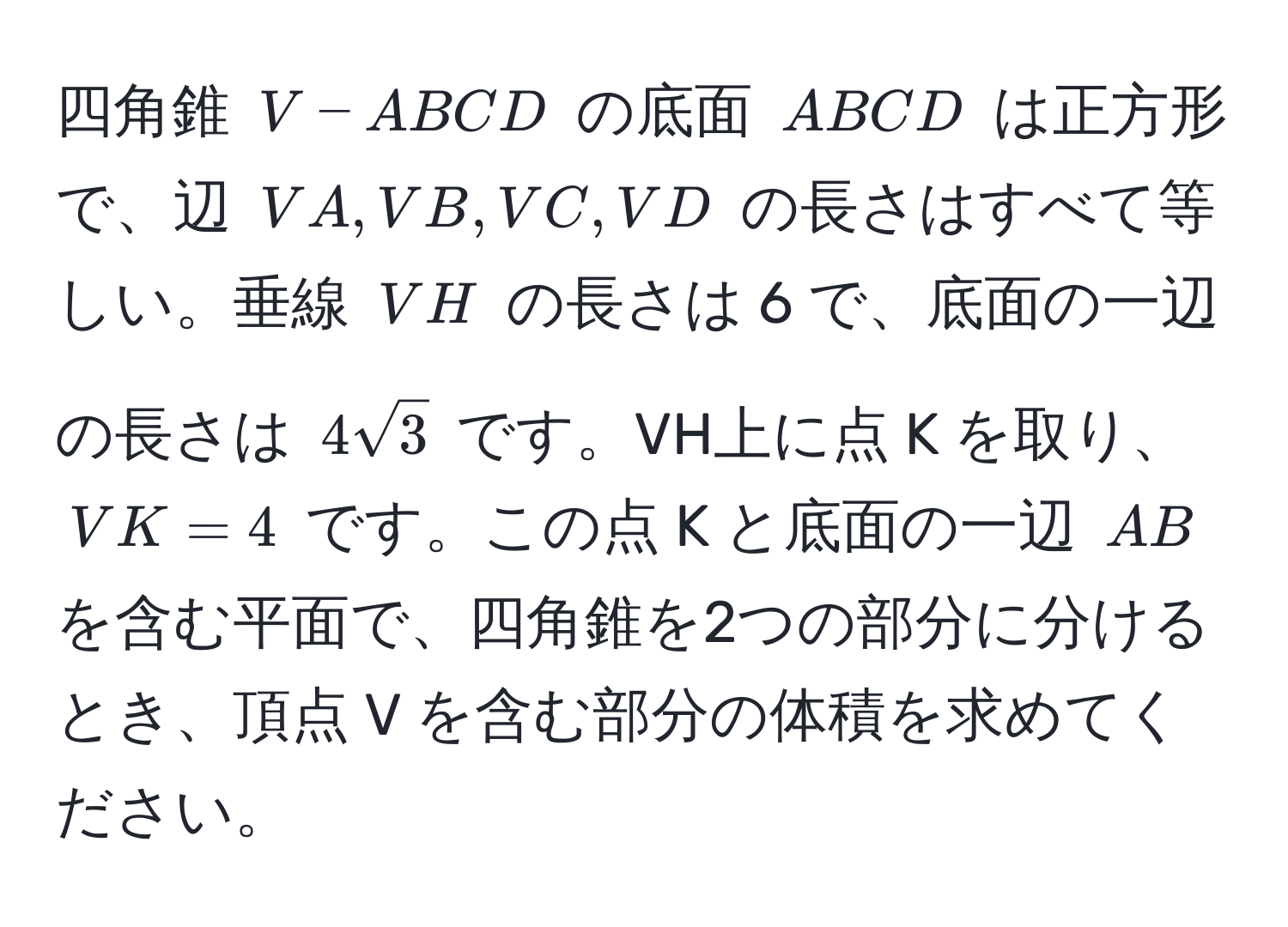 四角錐 ( V-ABCD ) の底面 ( ABCD ) は正方形で、辺 ( VA, VB, VC, VD ) の長さはすべて等しい。垂線 ( VH ) の長さは 6 で、底面の一辺の長さは ( 4sqrt(3) ) です。VH上に点 K を取り、( VK = 4 ) です。この点 K と底面の一辺 ( AB ) を含む平面で、四角錐を2つの部分に分けるとき、頂点 V を含む部分の体積を求めてください。