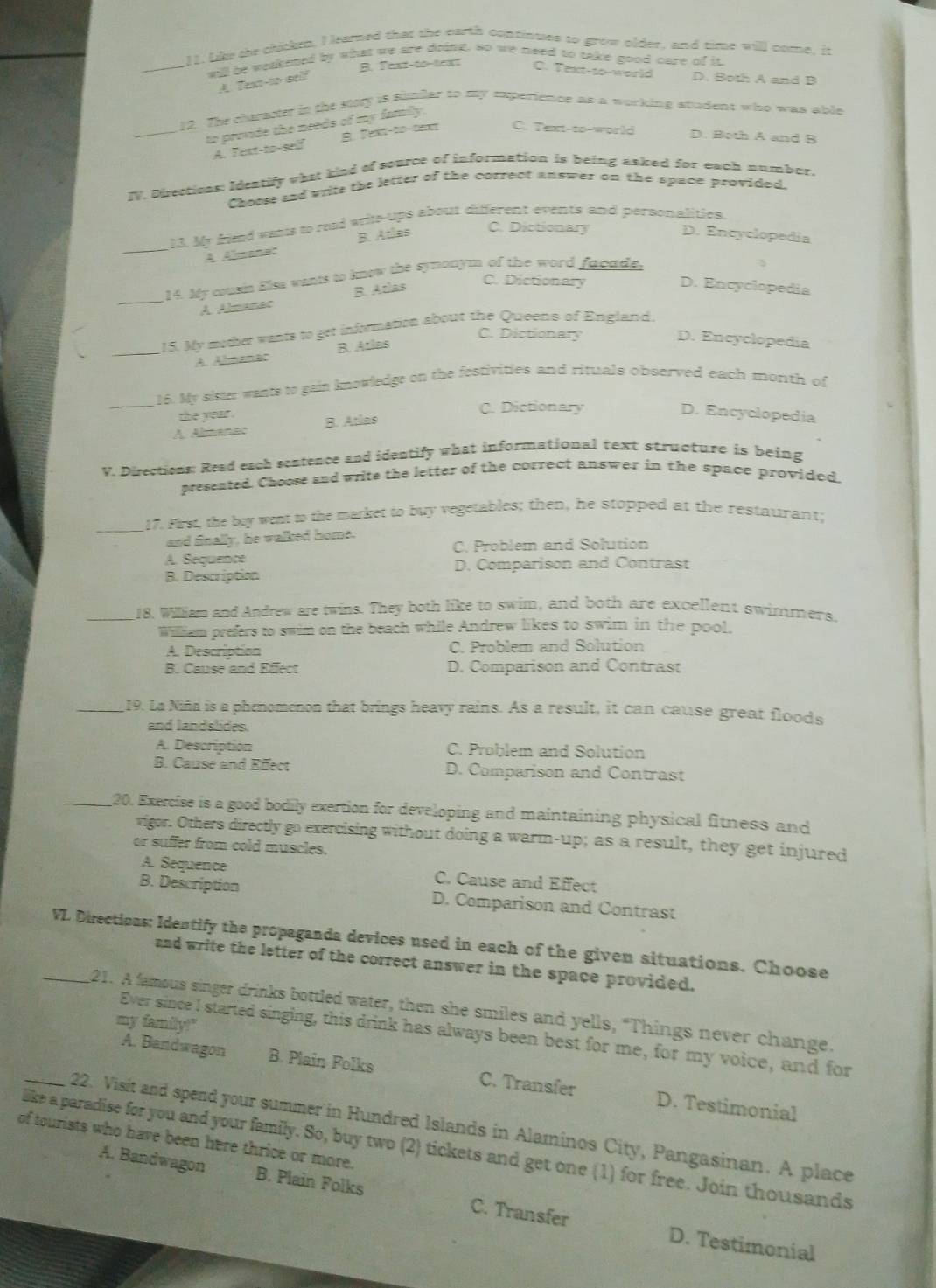 Like the chicken, I learned that the earth continues to grow older, and time will come, it
_will be welkened by what we are doing, so we need to take good care of it
B. Text-to-teapt C. Text-so-world
A Tan-w-eel D. Both A and B
12. The chararter in the story is simiar to my experience as a working studen; who was able
_to provide the needs of my family.
A. Text-to-self B. Text-to-text C. Text-to-world D. Both A and B
IV. Directicns: Identify what kind of source of information is being asked for each number.
Choese and wrire the letter of the correct answer on the space provided.
13. My friead vants to read write-ups about different events and personalities.
_A Almanac B. Atlas
C. Dictionary D. Encyclopedia
14. My cousin Elsa wants to know the symonym of the word facade,
_A. Almanac B. Adas
C. Dictionary D. Encyclopedia
15. My mother wants to get information about the Queens of England.
C. Dictionary
_A. Almanac B. Atlas
D. Encyclopedia
16. My aister wants to gain knowledge on the festivities and rituals observed each month of
_the year . C. Dictionary D. Encyclopedia
A. Almanac B. Atlas
V. Directions: Read each sentence and identify what informational text structure is being
presented. Choose and write the letter of the correct answer in the space provided
_17. First, the bey went to the market to buy vegetables; then, he stopped at the restaurant;
and finally, he walked home.
C. Problem and Solution
A. Sequence
D. Comparison and Contrast
B. Description
_18. William and Andrew are twins. They both like to swim, and both are excellent swimmers.
William prefers to swim on the beach while Andrew likes to swim in the pool.
A. Description C. Problem and Solution
B. Cause and Effect D. Comparison and Contrast
_19. La Niña is a phenomenon that brings heavy rains. As a result, it can cause great floods
and landslides.
A. Description C. Problem and Solution
B. Cause and Effect D. Comparison and Contrast
_20. Exercise is a good bodily exertion for developing and maintaining physical fitness and
vigor. Others directly go exercising without doing a warm-up; as a result, they get injured
or suffer from cold muscles.
A. Sequence C. Cause and Effect
B. Description D. Comparison and Contrast
_VL Directions: Identify the propaganda devices used in each of the given situations. Choose
and write the letter of the correct answer in the space provided.
21. A famous singer drinks bottled water, then she smiles and yells, “Things never change.
my family!"
Ever sinceI started singing, this drink has always been best for me, for my voice, and for
A. Bandwagon B. Plain Folks C. Transfer D. Testimonial
_22. Visit and spend your summer in Hundred Islands in Alaminos City, Pangasinan. A place
of tourists who have been here thrice or more.
like a paradise for you and your family. So, buy two (2) tickets and get one (1) for free. Join thousands
A. Bandwagon B. Plain Folks C. Transfer
D. Testimonial