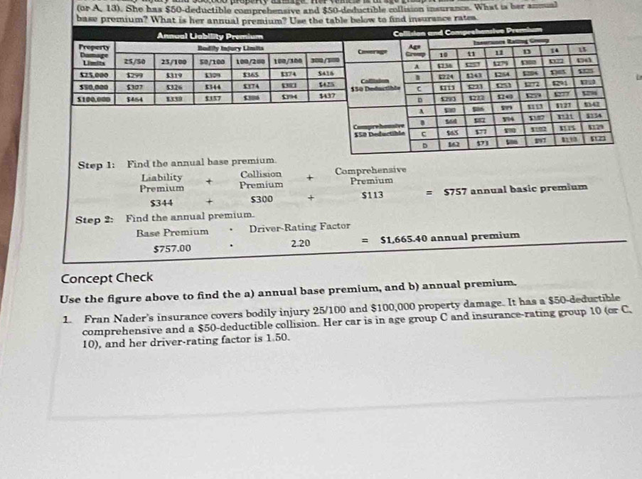 (or A, 13). She has $50-deductible comprehensive and $50-deductible collision insurance. What is her ammuml
L
$757.00 . 2.20
Concept Check
Use the figure above to find the a) annual base premium, and b) annual premium.
1. Fran Nader's insurance covers bodily injury 25/100 and $100,000 property damage. It has a $50-deductible
comprehensive and a $50-deductible collision. Her car is in age group C and insurance-rating group 10 (or C.
10), and her driver-rating factor is 1.50.