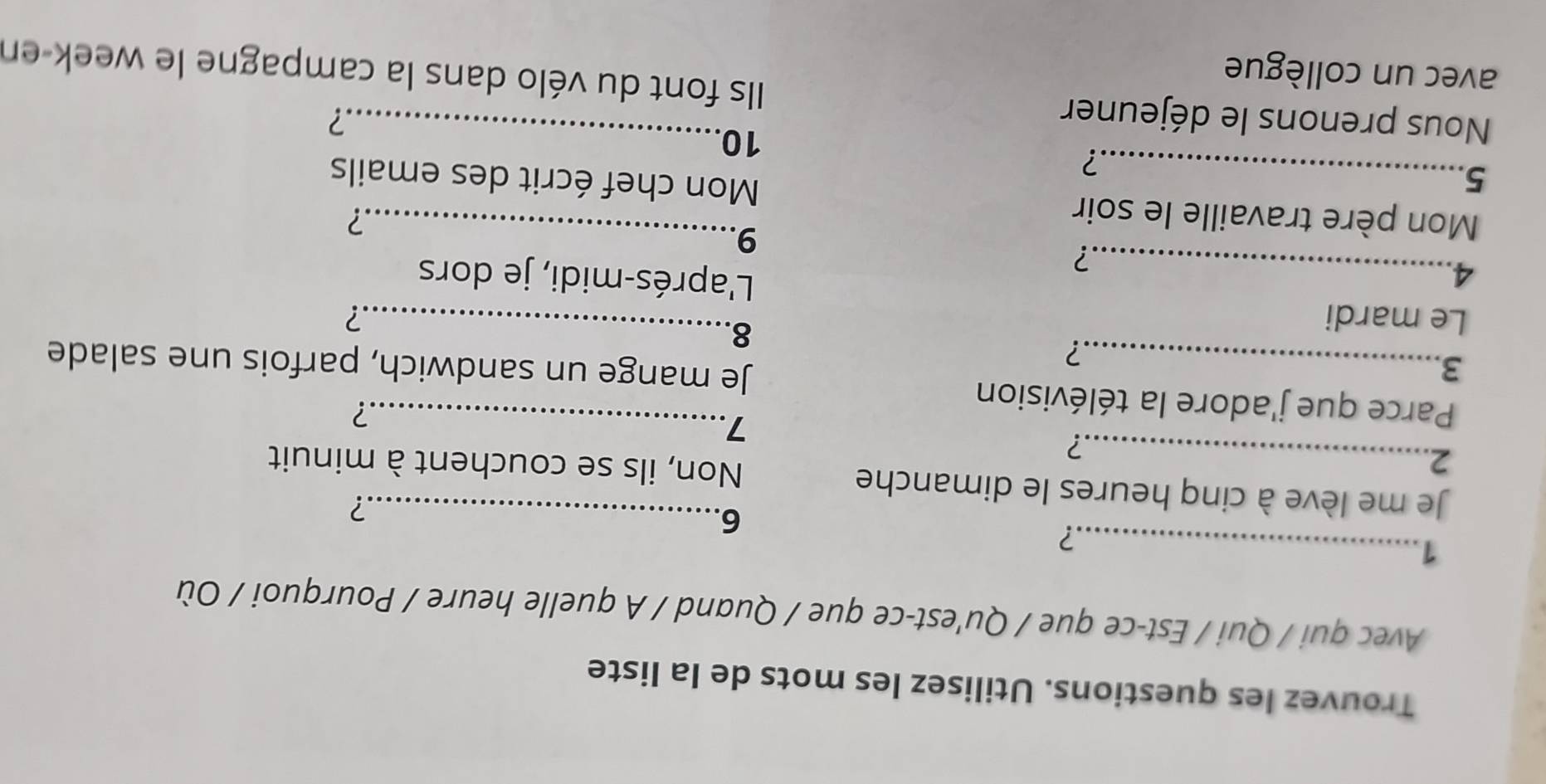 Trouvez les questions. Utilisez les mots de la liste 
Avec qui / Qui / Est-ce que / Qu'est-ce que / Quand / A quelle heure / Pourquoi / Où 
_1 
? 
6. 
? 
Je me lève à cinq heures le dimanche Non, ils se couchent à minuit 
2._ 
.? 
7 
Parce que j'adore la télévision_ 
.? 
3_ Je mange un sandwich, parfois une salade 
? 
8. 
Le mardi _? 
4._ L'aprés-midi, je dors 
? 
9 
? 
Mon père travaille le soir Mon chef écrit des emails 
5._ 
? 
10 
? 
Nous prenons le déjeuner Ils font du vélo dans la campagne le week-en 
avec un collègue