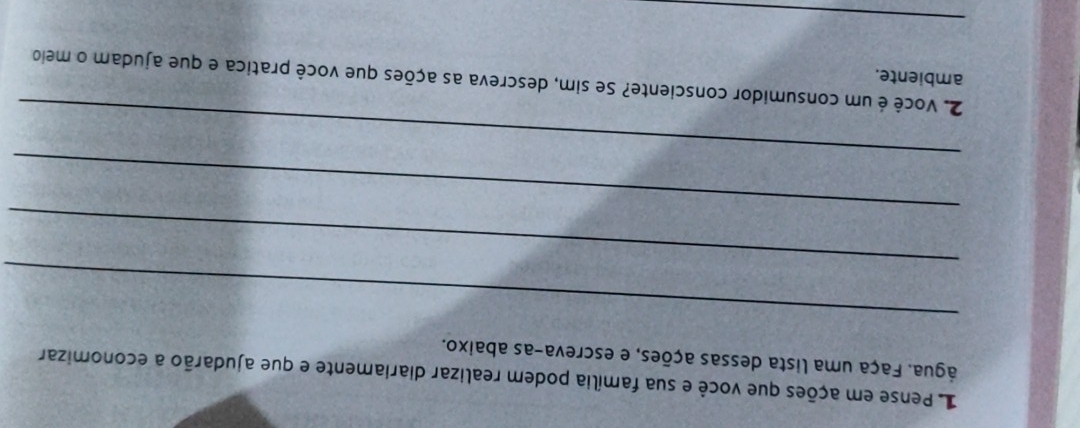 Pense em ações que você e sua família podem realizar diariamente e que ajudarão a economizar 
água. Faça uma lista dessas ações, e escreva-as abaixo. 
_ 
_ 
_ 
_ 
2. vVocê é um consumidor consciente? Se sim, descreva as ações que você pratica e que ajudam o meio 
ambiente. 
_