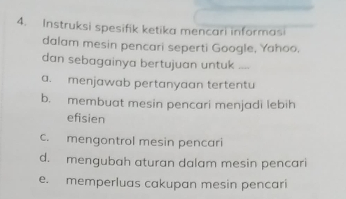 Instruksi spesifik ketika mencari informasi
dalam mesin pencari seperti Google, Yahoo.
dan sebagainya bertujuan untuk
a. menjawab pertanyaan tertentu
b. membuat mesin pencari menjadi lebih
efisien
c. mengontrol mesin pencari
d. mengubah aturan dalam mesin pencari
e. memperluas cakupan mesin pencari