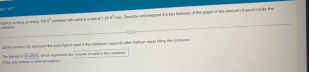 art 1 of 7 
container Kathryn is filling an empty 100n^3 container with sand at a rate of 1.25ft^3/min. Describe and interpret the key features of the graph of the amount of sand inside the 
Let the function V(t) represent the cubic feet of sand in the container t seconds after Kathryn starts filling the container. 
The domain is (0,4800) , which represents the volume of sand in the container. 
(Type your answer in interval notation.)