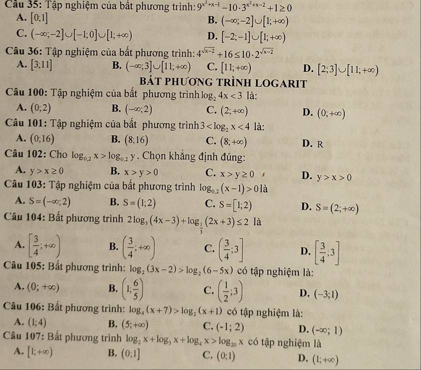 Cầu 35: Tập nghiệm của bất phương trình: 9^(x^2)+x-1-10· 3^(x^2)+x-2+1≥ 0
A. [0;1] B. (-∈fty ;-2]∪ [1;+∈fty )
C. (-∈fty ;-2]∪ [-1;0]∪ [1;+∈fty ) D. [-2;-1]∪ [1;+∈fty )
Câu 36: Tập nghiệm của bất phương trình: 4^(sqrt(x-2))+16≤ 10· 2^(sqrt(x-2))
A. [3;11] B. (-∈fty ;3]∪ [11;+∈fty ) C. [11;+∈fty ) D. [2;3]∪ [11;+∈fty )
bát phương trình logarit
Câu 100: Tập nghiệm của bất phương trình log _24x<3</tex> là:
A. (0;2) B. (-∈fty ;2) C. (2;+∈fty ) D. (0,+∈fty )
Câu 101: Tập nghiệm của bất phương trình 3 <4</tex> là:
A. (0;16) B. (8;16) C. (8;+∈fty ) D. R
Câu 102: Cho log _0.2x>log _0.2y. Chọn khắng định đúng:
A. y>x≥ 0 B. x>y>0 C. x>y≥ 0 D. y>x>0
Câu 103: Tập nghiệm của bất phương trình log _0.2(x-1)>0 là
A. S=(-∈fty ;2) B. S=(1;2) C. S=[1;2) D. S=(2;+∈fty )
Cầu 104: Bất phương trình 2log _3(4x-3)+log _ 1/3 (2x+3)≤ 2 là
A. [ 3/4 ;+∈fty ) B. ( 3/4 ;+∈fty ) C. ( 3/4 ;3] D. [ 3/4 ;3]
Câu 105: Bất phương trình: log _2(3x-2)>log _2(6-5x) có tập nghiệm là:
A. (0;+∈fty ) B. (1, 6/5 ) C. ( 1/2 ;3) D. (-3;1)
Cầu 106: Bất phương trình: log _4(x+7)>log _2(x+1) có tập nghiệm là:
A. (1;4) B. (5;+∈fty ) C. (-1;2) D. (-∈fty ;1)
Câu 107: Bất phương trình log _2x+log _3x+log _4x>log _20x có tập nghiệm là
A. [1;+∈fty ) B. (0;1] C. (0;1) D. (1;+∈fty )