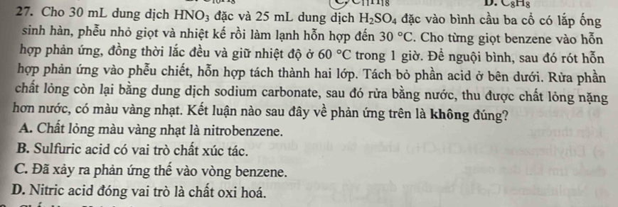 -8H_8
27. Cho 30 mL dung dịch I -INO_3 : đặc và 25 mL dung dịch H_2SO_4 đặc vào bình cầu ba cổ có lắp ống
sinh hàn, phễu nhỏ giọt và nhiệt kế rồi làm lạnh hỗn hợp đến 30°C. Cho từng giọt benzene vào hỗn
hợp phản ứng, đồng thời lắc đều và giữ nhiệt độ ở 60°C trong 1 giờ. Để nguội bình, sau đó rót hỗn
hợp phản ứng vào phễu chiết, hỗn hợp tách thành hai lớp. Tách bỏ phần acid ở bên dưới. Rừa phần
chất lỏng còn lại bằng dung dịch sodium carbonate, sau đó rửa bằng nước, thu được chất lỏng nặng
hơn nước, có màu vàng nhạt. Kết luận nào sau đây về phản ứng trên là không đúng?
A. Chất lỏng màu vàng nhạt là nitrobenzene.
B. Sulfuric acid có vai trò chất xúc tác.
C. Đã xảy ra phản ứng thế vào vòng benzene.
D. Nitric acid đóng vai trò là chất oxi hoá.