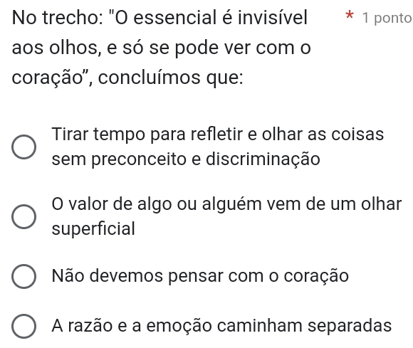 No trecho: "O essencial é invisível 1 ponto
aos olhos, e só se pode ver com o
coração'', concluímos que:
Tirar tempo para refletir e olhar as coisas
sem preconceito e discriminação
O valor de algo ou alguém vem de um olhar
superficial
Não devemos pensar com o coração
A razão e a emoção caminham separadas