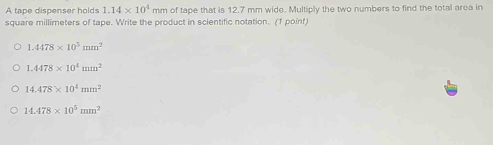 A tape dispenser holds 1.14* 10^4mm of tape that is 12.7 mm wide. Multiply the two numbers to find the total area in
square millimeters of tape. Write the product in scientific notation. (1 point)
1.4478* 10^5mm^2
1.4478* 10^4mm^2
14.478* 10^4mm^2
14.478* 10^5mm^2