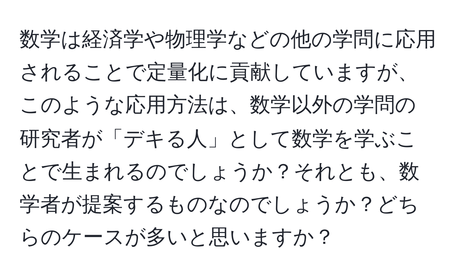 数学は経済学や物理学などの他の学問に応用されることで定量化に貢献していますが、このような応用方法は、数学以外の学問の研究者が「デキる人」として数学を学ぶことで生まれるのでしょうか？それとも、数学者が提案するものなのでしょうか？どちらのケースが多いと思いますか？