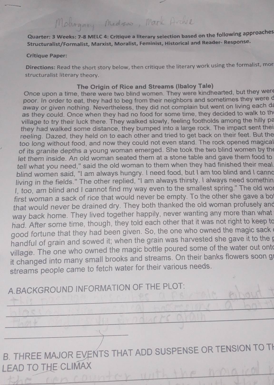 Quarter: 3 Weeks: 7-8 MELC 4: Critique a literary selection based on the following approaches
Structuralist/Formalist, Marxist, Moralist, Feminist, Historical and Reader- Response.
Critique Paper:
Directions: Read the short story below, then critique the literary work using the formalist, mor
structuralist literary theory.
The Origin of Rice and Streams (Ibaloy Tale)
Once upon a time, there were two blind women. They were kindhearted, but they were
poor. In order to eat, they had to beg from their neighbors and sometimes they were d
away or given nothing. Nevertheless, they did not complain but went on living each da
as they could. Once when they had no food for some time, they decided to walk to th
village to try their luck there. They walked slowly, feeling footholds among the hilly pa
they had walked some distance, they bumped into a large rock. The impact sent thei
reeling. Dazed, they held on to each other and tried to get back on their feet. But the
too long without food, and now they could not even stand. The rock opened magical
of its granite depths a young woman emerged. She took the two blind women by the
let them inside. An old woman seated them at a stone table and gave them food to
tell what you need," said the old woman to them when they had finished their meal
blind women said, "I am always hungry. I need food, but I am too blind and I canno
living in the fields." The other replied, “I am always thirsty. I always need somethin
I, too, am blind and I cannot find my way even to the smallest spring." The old wo
first woman a sack of rice that would never be empty. To the other she gave a bo
that would never be drained dry. They both thanked the old woman profusely and
way back home. They lived together happily, never wanting any more than what
had. After some time, though, they told each other that it was not right to keep to
good fortune that they had been given. So, the one who owned the magic sack
handful of grain and sowed it; when the grain was harvested she gave it to the p
village. The one who owned the magic bottle poured some of the water out ontc
it changed into many small brooks and streams. On their banks flowers soon g
streams people came to fetch water for their various needs.
_
A.BACKGROUND INFORMATION OF THE PLOT:
_
_
_
B. THREE MAJOR EVENTS THAT ADD SUSPENSE OR TENSION TO TI
_
LEAD TO THE CLIMAX