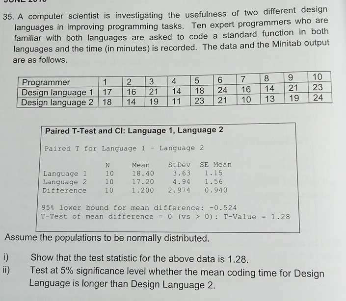 A computer scientist is investigating the usefulness of two different design 
languages in improving programming tasks. Ten expert programmers who are 
familiar with both languages are asked to code a standard function in both 
languages and the time (in minutes) is recorded. The data and the Minitab output 
are as follows. 
Paired T-Test and CI: Language 1, Language 2
Paired T for Language 1 - Language 2
N Mean StDev SE Mean 
Language 1 10 18.40 3.63 1.15
Language 2 10 17.20 4.94 1.56
Difference 10 1.200 2.974 0.940
95% lower bound for mean difference: -0.524
T-Test of mean difference =0(vs>0):T-Value=1.28
Assume the populations to be normally distributed. 
i) Show that the test statistic for the above data is 1.28. 
ii) Test at 5% significance level whether the mean coding time for Design 
Language is longer than Design Language 2.