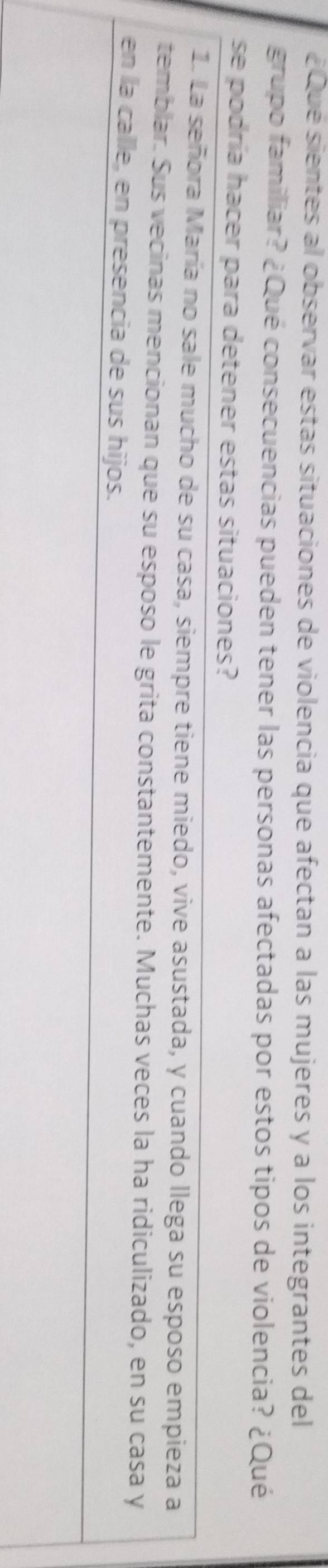 ¿Que sientes al observar estas situaciones de violencia que afectan a las mujeres y a los integrantes del 
grupo familiar? ¿Qué consecuencias pueden tener las personas afectadas por estos tipos de violencia? ¿Qué 
se podría hacer para detener estas situaciones? 
1. La señora María no sale mucho de su casa, siempre tiene miedo, vive asustada, y cuando llega su esposo empieza a 
temblar. Sus vecinas mencionan que su esposo le grita constantemente. Muchas veces la ha ridiculizado, en su casa y 
en la calle, en presencia de sus hijos.