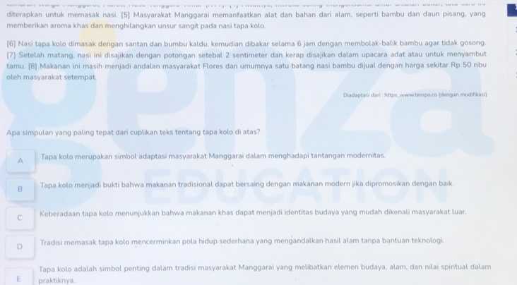 diterapkan untuk memasak nasi. [5] Masyarakat Manggarai memanfaatkan alat dan bahan dari alam, seperti bambu dan daun pisang, yang
memberikan aroma khas dan menghilangkan unsur sangit pada nasi tapa kolo.
[6] Nasi tapa kolo dimasak dengan santan dan bumbu kaldu, kemudian dibakar selama 6 jam dengan membolak-balik bambu agar tidak gosong.
[7] Setelah matang, nasi ini disajikan dengan potongan setebal 2 sentimeter dan kerap disajikan dalam upacara adat atau untuk menyambut
tamu. [8] Makanan ini masih menjadi andalan masyarakat Flores dan umumnya satu batang nasi bambu dijual dengan harga sekitar Rp 50 ribu
oleh masyarakat setempat.
Diadaptasi dari : https..www.tempo.co (dengan modifikasi)
Apa simpulan yang paling tepat dari cuplikan teks tentang tapa kolo di atas?
A Tapa kolo merupakan simbol adaptasi masyarakat Manggarai dalam menghadapi tantangan modernitas.
B Tapa kolo menjadi bukti bahwa makanan tradisional dapat bersaing dengan makanan modern jika dipromosikan dengan baik.
C Keberadaan tapa kolo menunjukkan bahwa makanan khas dapat menjadi identitas budaya yang mudah dikenali masyarakat luar.
D Tradisi memasak tapa kolo mencerminkan pola hidup sederhana yang mengandalkan hasil alam tanpa bantuan teknologi.
Tapa kolo adalah simbol penting dalam tradisi masyarakat Manggarai yang melibatkan elemen budaya, alam, dan nilai spiritual dalam
E praktiknya.