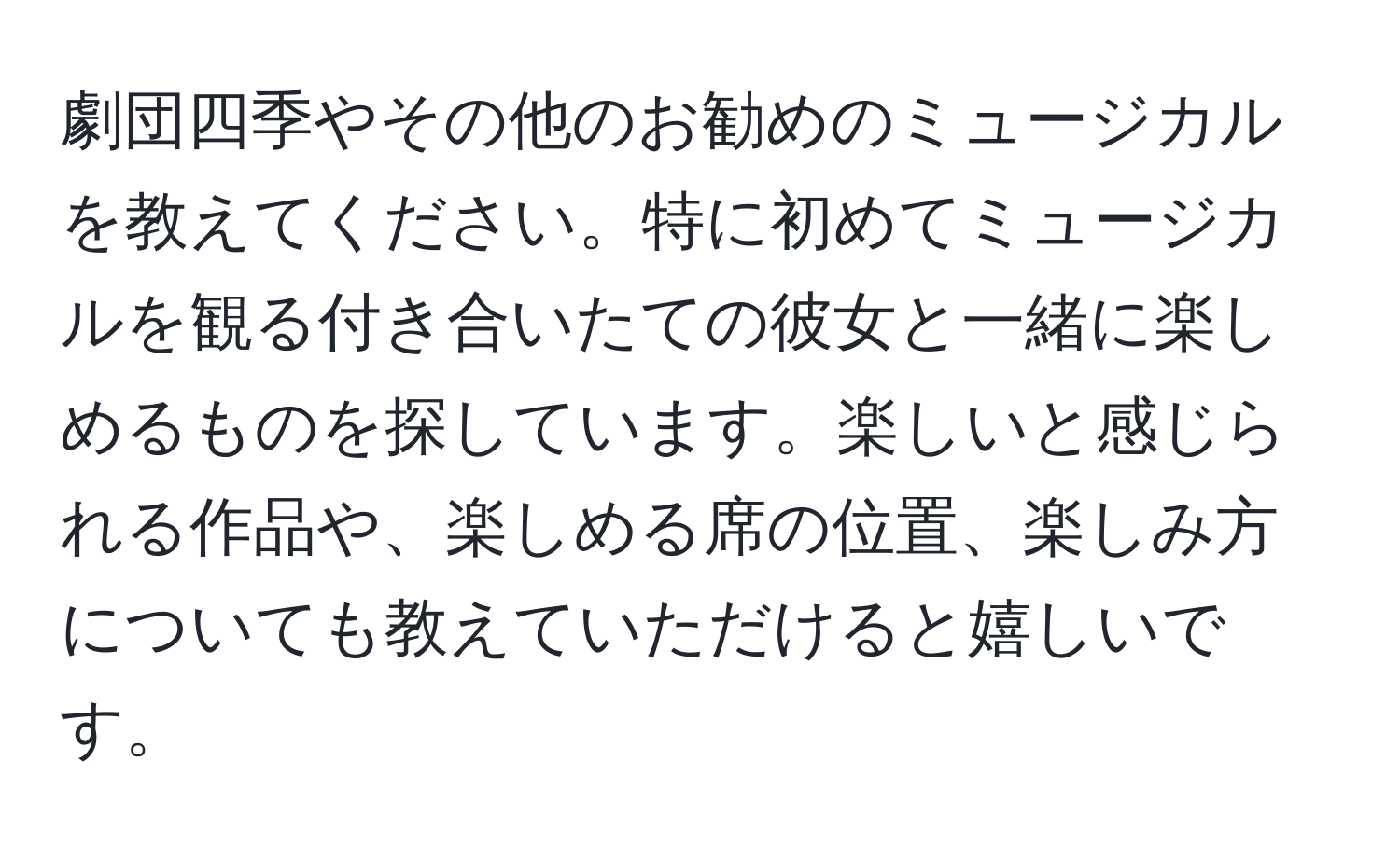 劇団四季やその他のお勧めのミュージカルを教えてください。特に初めてミュージカルを観る付き合いたての彼女と一緒に楽しめるものを探しています。楽しいと感じられる作品や、楽しめる席の位置、楽しみ方についても教えていただけると嬉しいです。