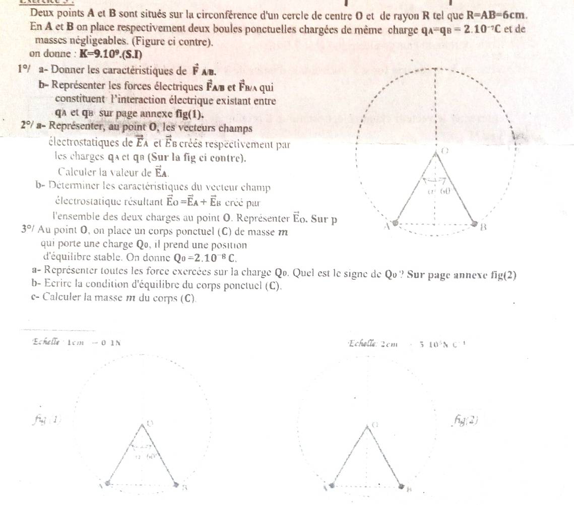 Deux points A et B sont situés sur la circonférence d'un cercle de centre O et de rayon R tel que R=AB=6cm.
En A et B on place respectivement deux boules ponctuelles chargées de même charge q_A=q_B=2.10^(-7)C et de
masses négligeables. (Figure ci contre).
on donne : K=9.10^9.(S.I)
1°/ V a- Donner les caractéristiques de vector F_A/B.
b- Représenter les forces électriques Fab et overline F_F /ʌ qui
constituent: l'interaction électrique existant entre
qa et qB  sur page annexe fig(1).
2°/ a- Représenter, au point O, les vecteurs champs
électrostatiques de vector E_A et vector E_B créés respectivement par
les charges qa et qə (Sur la fig ci contre).
Calculer la valeur de vector EA.
b- Déterminer les caractéristiques du vecteur champ
électrostatique résultant vector E_O=vector E_A+vector E_B créé pur
l'ensemble des deux charges au point O. Représenter vector E_O. Sur p
3°/ Au point O, on place un corps ponctuel (C) de masse m
qui porte une charge Qo, il prend une position
d'équilibre stable. On donne Qo=2.10^(-8)C.
a- Représenter toutes les force exercées sur la charge Qo. Quel est le signe de Qo ? Sur page annexe fig(2)
b- Ecrire la condition d'équilibre du corps ponctuel (C).
c- Calculer la masse m du corps (C).
''Echelle  1cm -0 1