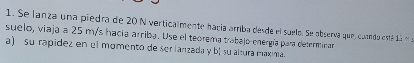 Se lanza una piedra de 20 N verticalmente hacia arriba desde el suelo. Se observa que, cuando está 15 m se 
suelo, viaja a 25 m/s hacia arriba. Use el teorema trabajo-energía para determinar 
a) su rapidez en el momento de ser lanzada y b) su altura máxima.