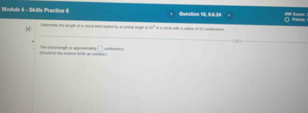 Module 6 - Skills Practice 6 Question 18, 9.6.24 ) HW Score: 3 
Points: 
Determine the length of a chord intercepted by a central angle of 20° in a circle with a radius of 25 centimeters. 
The chord length is approximately □ centimeters
(Round to the nearest tenth as needed.)