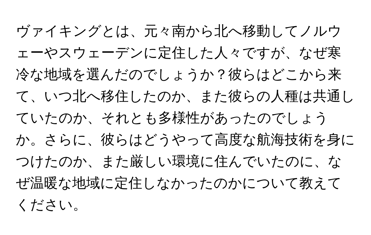 ヴァイキングとは、元々南から北へ移動してノルウェーやスウェーデンに定住した人々ですが、なぜ寒冷な地域を選んだのでしょうか？彼らはどこから来て、いつ北へ移住したのか、また彼らの人種は共通していたのか、それとも多様性があったのでしょうか。さらに、彼らはどうやって高度な航海技術を身につけたのか、また厳しい環境に住んでいたのに、なぜ温暖な地域に定住しなかったのかについて教えてください。