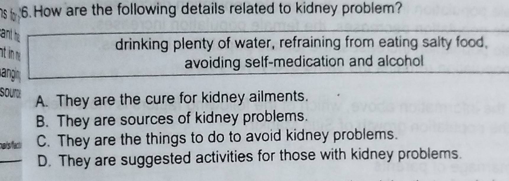 How are the following details related to kidney problem?
sant he
drinking plenty of water, refraining from eating salty food,
atin ng
avoiding self-medication and alcohol
langin
sour
A. They are the cure for kidney ailments.
B. They are sources of kidney problems.
na/s/facty C. They are the things to do to avoid kidney problems.
D. They are suggested activities for those with kidney problems.