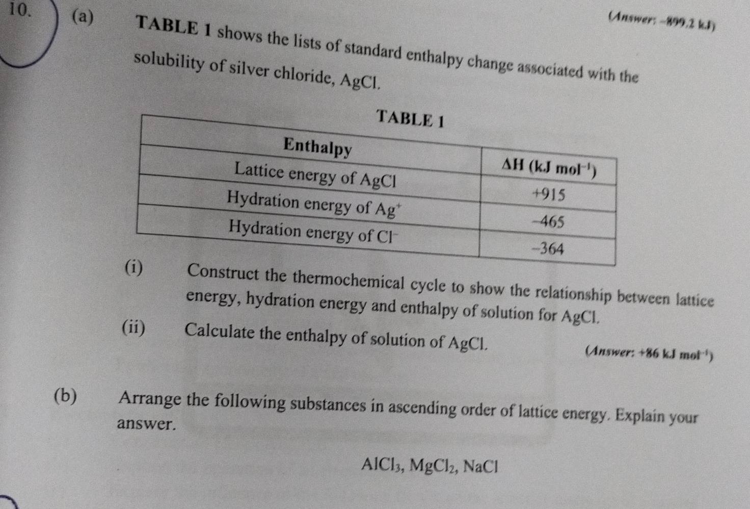 (Answer: -899.2 k.J)
10. (a) TABLE 1 shows the lists of standard enthalpy change associated with the
solubility of silver chloride, AgCl.
uct the thermochemical cycle to show the relationship between lattice
energy, hydration energy and enthalpy of solution for AgCl.
(ii) Calculate the enthalpy of solution of AgCl. (Answer: +86kJmol^(-1))
(b) Arrange the following substances in ascending order of lattice energy. Explain your
answer.
AlCl_3,MgCl_2, , NaCl