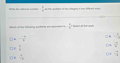 Write the rational number - 4/9  as the quotient of two integers in two different ways.
Which of the following quotients are equivalent to - 4/9  ? Select all that apply.
A - (-4)/9 
B. - 4/-9 
C.  4/9 
D.  (-4)/9 
F.  (-4)/-9 
E.  4/-9 