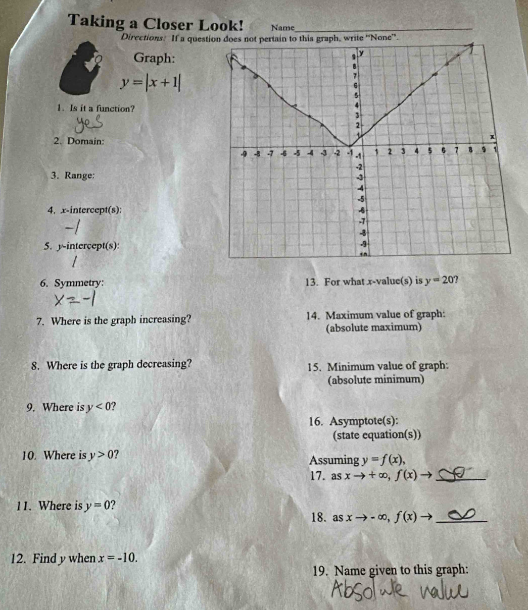Taking a Closer Look! Name_ 
Directions. If a questwrite 'None”. 
Graph:
y=|x+1|
1. Is it a function? 
2. Domain: 
3. Range: 
4. x-intercept(s): 
5. y-intercept(s): 
6. Symmetry: 13. For what x -value(s) is y=20 ? 
7. Where is the graph increasing? 14. Maximum value of graph: 
(absolute maximum) 
8. Where is the graph decreasing? 15. Minimum value of graph: 
(absolute minimum) 
9. Where is y<0</tex> ? 
16. Asymptote(s): 
(state equation(s)) 
10. Where is y>0 ? 
Assuming y=f(x), 
17. asxto +∈fty , f(x)to _ 
11. Where is y=0 ? 
18. as xto -∈fty , f(x)to _ 
12. Find y when x=-10. 
19. Name given to this graph: