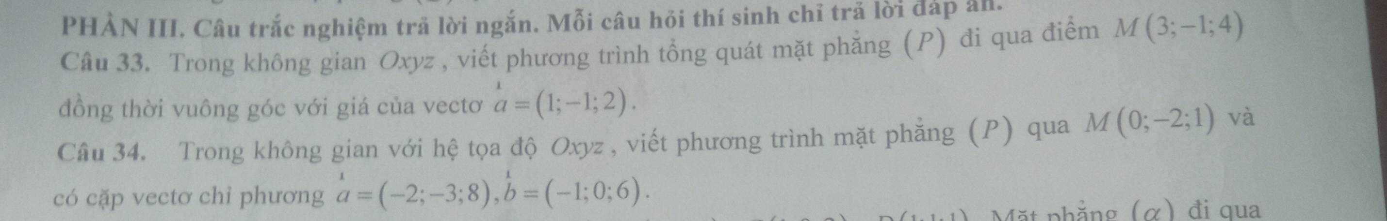 PHẢN III. Câu trắc nghiệm trả lời ngắn. Mỗi câu hỏi thí sinh chỉ trả lời đáp an. 
Câu 33. Trong không gian Oxyz , viết phương trình tổng quát mặt phẳng (P) đi qua điểm M(3;-1;4)
đồng thời vuông góc với giá của vectơ a=(1;-1;2). 
Câu 34. Trong không gian với hệ tọa độ Oxyz , viết phương trình mặt phẳng (P) qua M(0;-2;1) và 
có cặp vectơ chỉ phương beginarrayr 1 a=(-2;-3;8), b=(-1;0;6). 
Mặt phẳng (α) đi qua