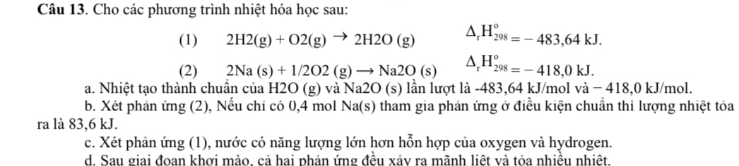 Cho các phương trình nhiệt hóa học sau: 
(1) 2H2(g)+O2(g)to 2H2O(g) △ _rH_(298)^o=-483,64kJ. 
(2) 2Na(s)+1/2O2(g)to Na2O(s) △ _rH_(298)^(o_298)=-418,0kJ. 
a. Nhiệt tạo thành chuẩn của H2O (g) và Na2O (s) lần lượt là -483,64 kJ/mol và − 418,0 kJ/mol. 
b. Xét phản ứng (2), Nếu chi có 0, 4 mol Na(s) tham gia phản ứng ở điều kiện chuẩn thì lượng nhiệt tỏa 
ra là 83, 6 kJ. 
c. Xét phản ứng (1), nước có năng lượng lớn hơn hỗn hợp của oxygen và hydrogen. 
d. Sau giai đoan khơi mào, cả hai phản ứng đều xảv ra mãnh liệt và tỏa nhiều nhiệt.