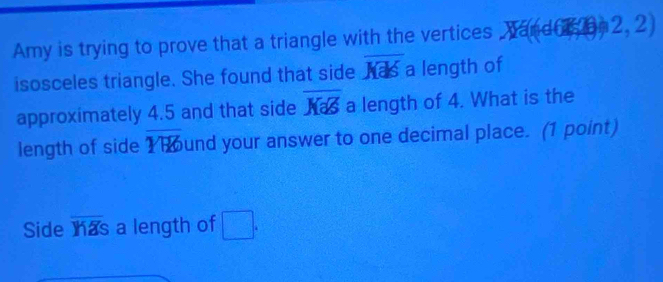 Amy is trying to prove that a triangle with the vertices , wand i he 2 | 2 
isosceles triangle. She found that side overline Kals a length of 
approximately 4.5 and that side overline KaS a length of 4. What is the 
length of side overline YW und your answer to one decimal place. (1 point) 
Side overline Y1Zs a length of □.