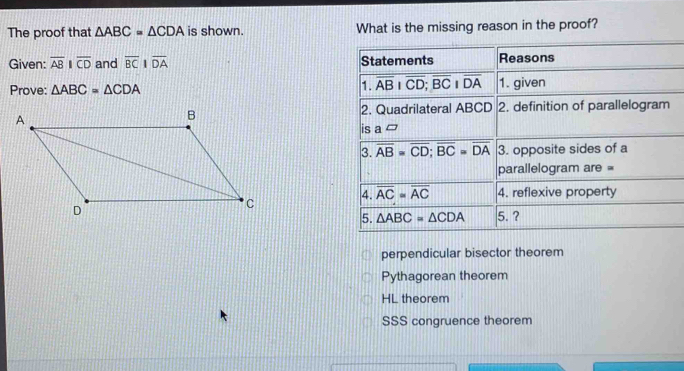 The proof that △ ABC=△ CDA is shown. What is the missing reason in the proof?
Given: overline ABparallel overline CD and overline BCparallel overline DA Statements Reasons
Prove: △ ABC=△ CDA 1. overline overline AB+overline CD;overline BCparallel overline DAoverline DA 1. given
2. Quadrilateral ABCD 2. definition of parallelogram
is a^(□)
3. overline AB=overline CD; overline BC=overline DA 3. opposite sides of a
parallelogram are =
4. overline AC=overline AC 4. reflexive property
5. △ ABC=△ CDA 5. ?
perpendicular bisector theorem
Pythagorean theorem
HL theorem
SSS congruence theorem