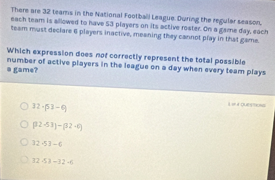 There are 32 teams in the National Football League. During the regular season.
each team is allowed to have 53 players on its active roster. On a game day, each
team must declare 6 players inactive, meaning they cannot play in that game.
Which expression does not correctly represent the total possible
number of active players in the league on a day when every team plays
a game?
32· (53-6)
I of 4 QUESTIONS
(32· 53)-(32· 6)
32· 53-6
32· 53-32· 6