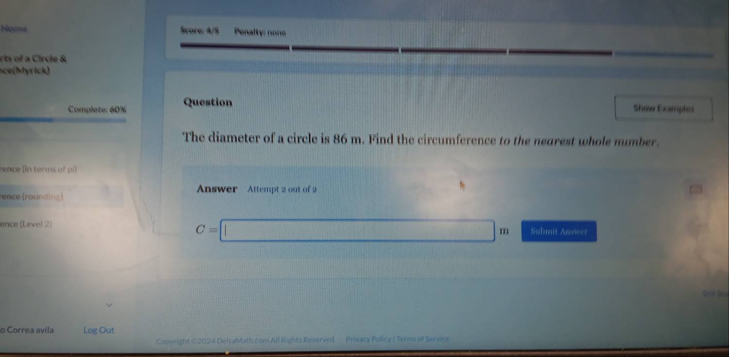 Home Score: 4/5 Penalty: none 
s of Circle & 
a rc ) 
Question 
Complete: 60% Show Examples 
The diameter of a circle is 86 m. Find the circumference to the nearest whole number. 
rence (in terms of pi) 
Answer Attempt 2 out of 2 
ence (rounding) 
ence (Level 2) 
C=| □ m Submit Answer 
o Correa avila Log Out 
Copyright ©2024 DeltaMath.com All Rights Reserved. Privacy Policy | Terms of Service