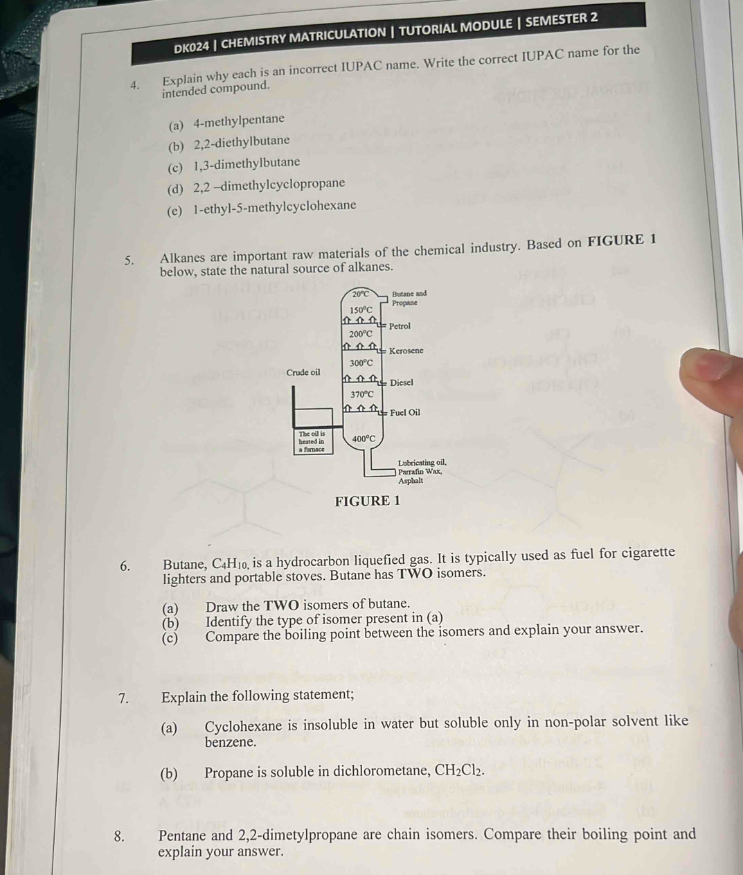 DK024 | CHEMISTRY MATRICULATION | TUTORIAL MODULE | SEMESTER 2
4. Explain why each is an incorrect IUPAC name. Write the correct IUPAC name for the
intended compound.
(a) 4-methylpentane
(b) 2,2-diethylbutane
(c) 1,3-dimethylbutane
(d) 2,2 -dimethylcyclopropane
(e) 1-ethyl-5-methylcyclohexane
5. Alkanes are important raw materials of the chemical industry. Based on FIGURE 1
below, state the natural source of alkanes.
6. Butane, C4H₁₀ is a hydrocarbon liquefied gas. It is typically used as fuel for cigarette
lighters and portable stoves. Butane has TWO isomers.
(a) Draw the TWO isomers of butane.
(b) Identify the type of isomer present in (a)
(c) Compare the boiling point between the isomers and explain your answer.
7. Explain the following statement;
(a) Cyclohexane is insoluble in water but soluble only in non-polar solvent like
benzene.
(b) Propane is soluble in dichlorometane, CH_2Cl_2.
8. Pentane and 2,2-dimetylpropane are chain isomers. Compare their boiling point and
explain your answer.