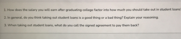 How does the salary you will earn after graduating college factor into how much you should take out in student loans? 
2. In general, do you think taking out student loans is a good thing or a bad thing? Explain your reasoning. 
3. When taking out student loans, what do you call the signed agreement to pay them back?