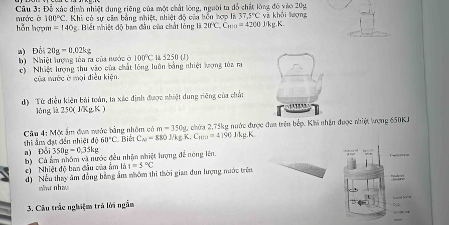 Đề xác định nhiệt dung riêng của một chất lỏng, người ta đồ chất lỏng đó vào 20g
nước ở 100°C. Khi có sự cân bằng nhiệt, nhiệt độ của hỗn hợp là 37,5°C và khối lượng 
hỗn hợpm =140g. Biết nhiệt độ ban đầu của chất lỏng là 20°C.C_H2O=4200J/kg.K. 
a) Đổi 20g=0,02kg
b) Nhiệt lượng tỏa ra của nước ở 100°C là 5250 (J) 
c) Nhiệt lượng thu vào của chất lỏng luôn bằng nhiệt lượng tỏa ra 
của nước ở mọi điều kiện. 
d) Từ điều kiện bài toán, ta xác định được nhiệt dung riêng của chất 
lỏng là 250( J/Kg.K ) 
Câu 4: Một ấm đun nước bằng nhôm có m=350g 4 chứa 2,75kg nước được đun trên bếp. Khi nhận được nhiệt lượng 650KJ
thì ẩm đạt đến nhiệt độ 60°C. Biết C_AI=880J/kg.K, C_H2O=4190J/kg.K. 
a) Đỗi 350g=0,35kg Mstorted kgnvtion 
b) Cả ấm nhôm và nước đều nhận nhiệt lượng đề nóng lên. Thermameter 
c) Nhiệt độ ban đầu của ẩm là t=5°C
d) Nếu thay âm đồng bằng ấm nhôm thì thời gian đun lượng nước trên 
như nhau roctaire Insulated 
3. Câu trắc nghiệm trả lời ngắn Sealed bomb 
Sam pãe (up) 
tune