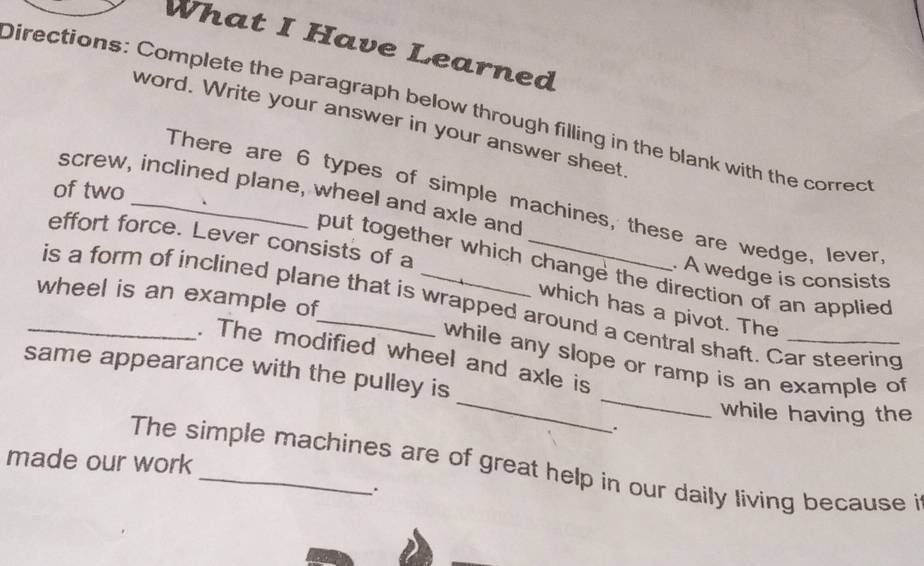 What I Have Learned 
Directions: Complete the paragraph below through filling in the blank with the correct 
word. Write your answer in your answer sheet 
of two 
screw, inclined plane, wheel and axle and 
There are 6 types of simple machines, these are wedge, lever 
effort force. Lever consists of a_ 
put together which change the direction of an applied 
. A wedge is consists 
wheel is an example of 
_is a form of inclined plane that is wrapped around a central shaft. Car steering 
which has a pivot. The 
_ 
_ 
. The modified wheel and axle is 
while any slope or ramp is an example of 
same appearance with the pulley is 
while having the 
. 
made our work 
The simple machines are of great help in our daily living because i