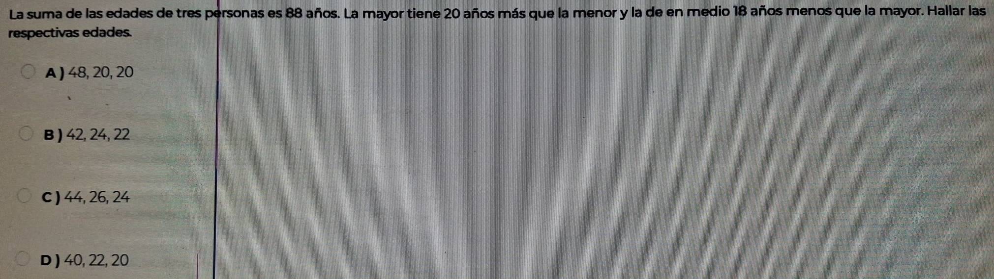 La suma de las edades de tres personas es 88 años. La mayor tiene 20 años más que la menor y la de en medio 18 años menos que la mayor. Hallar las
respectivas edades.
A ) 48, 20, 20
B ) 42, 24, 22
c ) 44, 26, 24
D ) 40, 22, 20