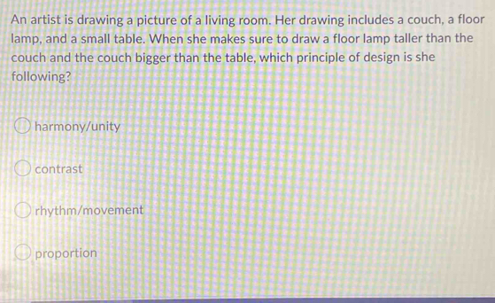 An artist is drawing a picture of a living room. Her drawing includes a couch, a floor
lamp, and a small table. When she makes sure to draw a floor lamp taller than the
couch and the couch bigger than the table, which principle of design is she
following?
harmony/unity
contrast
rhythm/movement
proportion