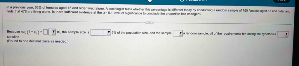 In a previous year, 63% of females aged 15 and older lived alone. A sociologist tests whether this percentage is different today by conducting a random sample of 750 females aged 15 and older and 
finds that 476 are living alone. Is there sufficient evidence at the alpha =0 1 level of significance to conclude the proportion has changed? 
Because np_0(1-p_0)=□ □ 10 , the sample size is □ 5% of the population size, and the sample a random sample, all of the requirements for testing the hypothesis □ 
satisfied. 
(Round to one decimal place as needed.)