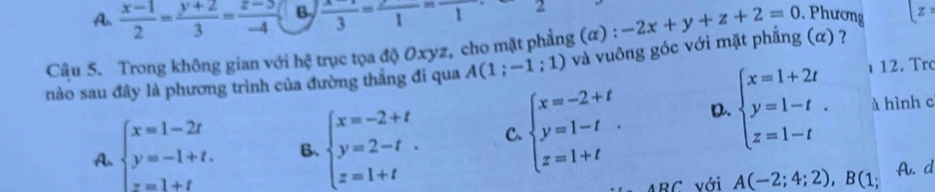 A.  (x-1)/2 = (y+2)/3 = (z-5-5)/-4  B  (x-1)/3 =frac 1=frac 1 2
Câu 5. Trong không gian với hệ trục tọa độ Oxyz, cho mặt phẳng (α) : -2x+y+z+2=0. Phương [z
ι 12. Trc
nào sau đây là phương trình của đường thẳng đi qua A(1;-1;1) và vuông góc với mặt phẳng (α) ?
D. à hình c
A. beginarrayl x=1-2t y=-1+t. z=1+tendarray. B. beginarrayl x=-2+t y=2-t z=1+tendarray. C. beginarrayl x=-2+t y=1-t z=1+tendarray.. beginarrayl x=1+2t y=1-t z=1-tendarray.. 
RC với A(-2;4;2), B(1 A. d