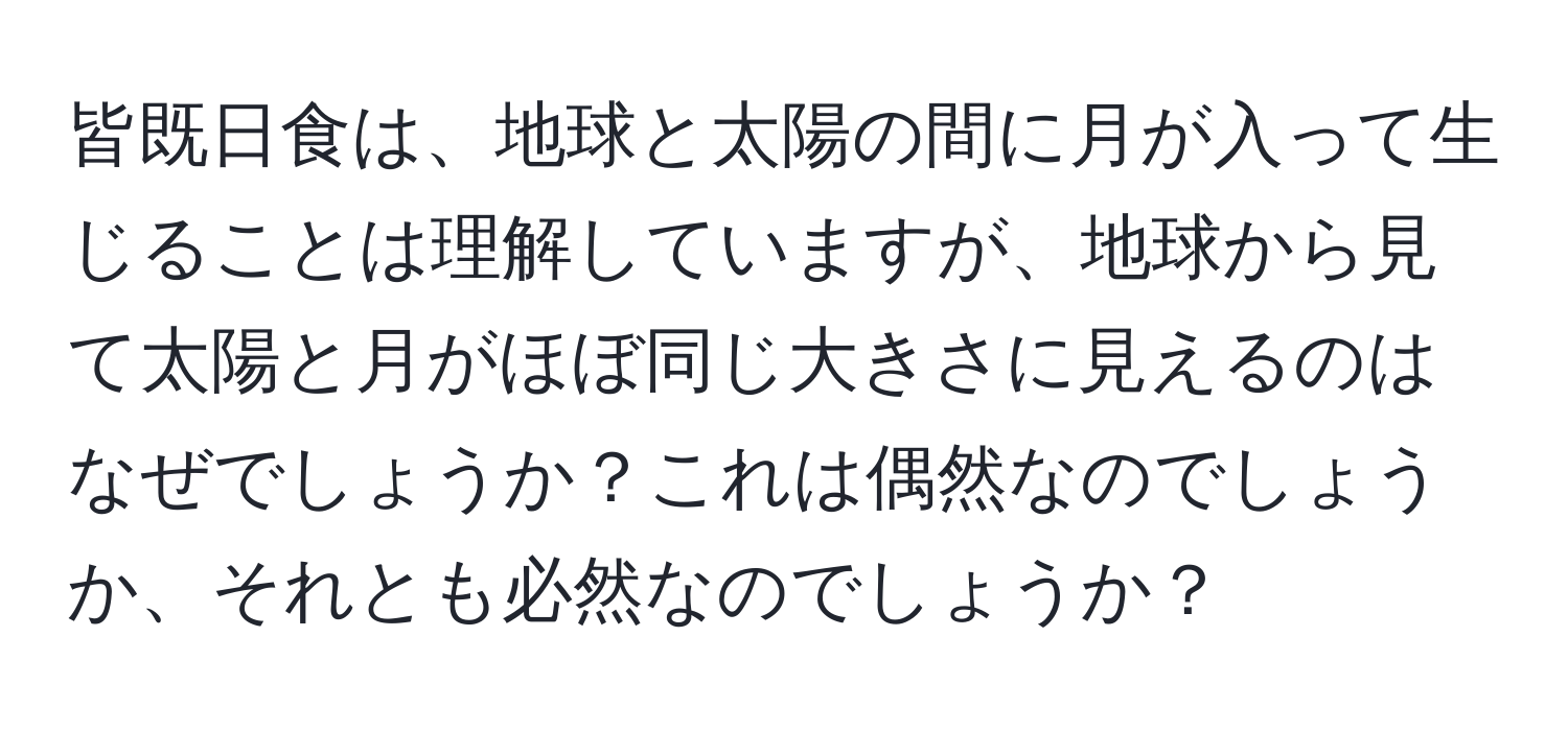 皆既日食は、地球と太陽の間に月が入って生じることは理解していますが、地球から見て太陽と月がほぼ同じ大きさに見えるのはなぜでしょうか？これは偶然なのでしょうか、それとも必然なのでしょうか？