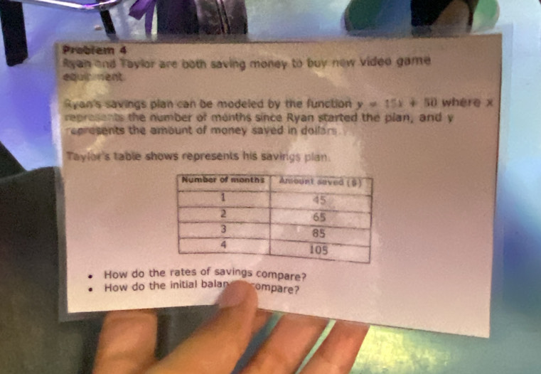 Problem 4 
Ryan and Taylor are both saving money to buy new vided game 
equirment 
Ryan's savings plan can be modeled by the function y=15x+50 where x
represents the number of months since Ryan started the plan, and y
represents the amount of money saved in dollars. 
Taylor's table shows represents his savings plan. 
How do the rates of savings compare? 
How do the initial balan ompare?