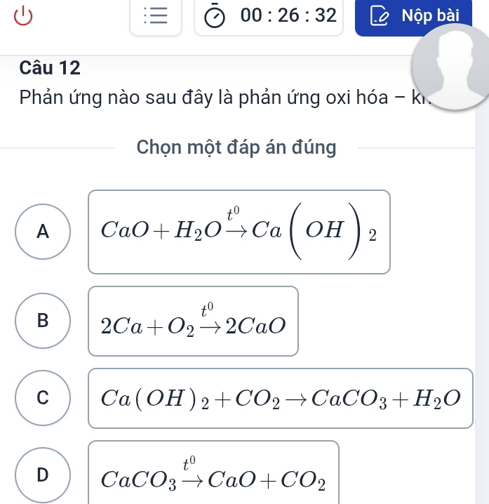 —
(1) 00:26:32 Nộp bài
=
Câu 12
Phản ứng nào sau đây là phản ứng oxi hóa - ki
Chọn một đáp án đúng
A CaO+H_2Oxrightarrow t^0Ca(OH)_2
B 2Ca+O_2xrightarrow t^02CaO
C Ca(OH)_2+CO_2to CaCO_3+H_2O
D CaCO_3xrightarrow t^0CaO+CO_2