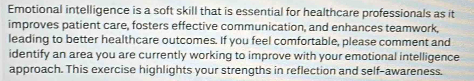 Emotional intelligence is a soft skill that is essential for healthcare professionals as it 
improves patient care, fosters effective communication, and enhances teamwork, 
leading to better healthcare outcomes. If you feel comfortable, please comment and 
identify an area you are currently working to improve with your emotional intelligence 
approach. This exercise highlights your strengths in reflection and self-awareness.