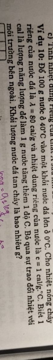 Tình nhiệt đung riếng của cha 
Ví dụ 10: Đổ 100 g nước ở 40°C vào một khối nước đá lớn ở 0°C. Cho nhiệt nóng chảy 
riêng của nước đá là lambda =80cal/g g và nhiệt dung riêng của nước là c=1cal/g.^circ C. Biết 1
cal là lượng năng lượng để làm 1 g nước tăng thêm 1 độ C. Bỏ qua sự trao đổi nhiệt với 
môi trường bên ngoài. Khối lượng nước đá tan chảy là bao nhiêu g?
