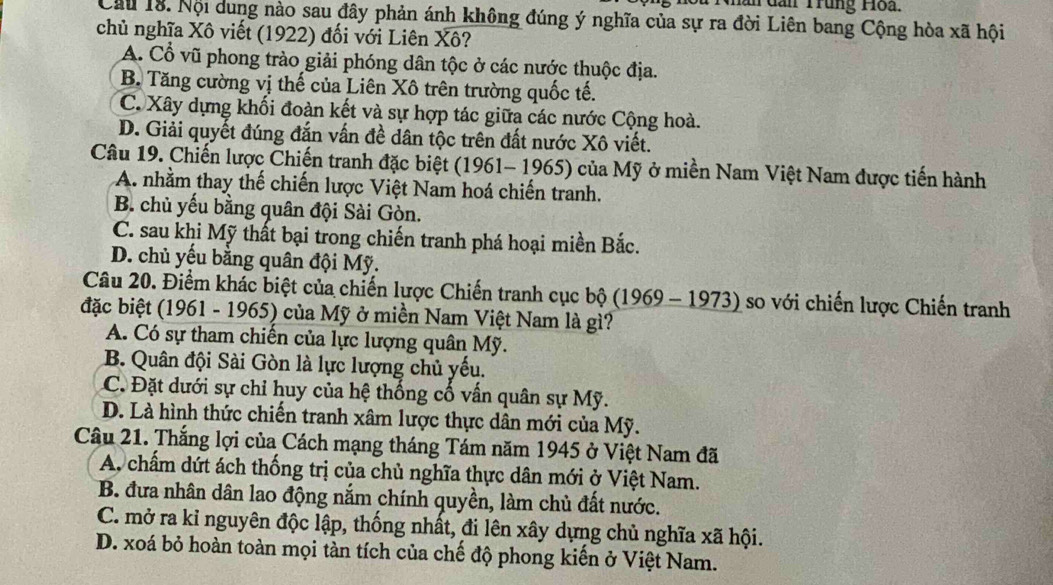 Su Nhân dần Trung Hoa.
Cầu 18. Nội dung nào sau đây phản ánh không đúng ý nghĩa của sự ra đời Liên bang Cộng hòa xã hội
chủ nghĩa Xô viết (1922) đối với Liên Xô?
A. Cổ vũ phong trào giải phóng dân tộc ở các nước thuộc địa.
B Tăng cường vị thế của Liên Xô trên trường quốc tế.
C. Xây dựng khối đoàn kết và sự hợp tác giữa các nước Cộng hoà.
D. Giải quyết đúng đắn vấn đề dân tộc trên đất nước Xô viết.
Câu 19. Chiến lược Chiến tranh đặc biệt (1961- 1965) của Mỹ ở miền Nam Việt Nam được tiến hành
A. nhằm thay thế chiến lược Việt Nam hoá chiến tranh.
B. chủ yếu bằng quân đội Sài Gòn.
C. sau khi Mỹ thất bại trong chiến tranh phá hoại miền Bắc.
D. chủ yếu bằng quân đội Mỹ.
Câu 20. Điểm khác biệt của chiến lược Chiến tranh cục bộ (1969 - 1973) so với chiến lược Chiến tranh
đặc biệt (1961 - 1965) của Mỹ ở miền Nam Việt Nam là gì?
A. Có sự tham chiến của lực lượng quân Mỹ.
B. Quân đội Sài Gòn là lực lượng chủ yếu.
C. Đặt dưới sự chỉ huy của hệ thống cố vấn quân sự Mỹ.
D. Là hình thức chiến tranh xâm lược thực dân mới của Mỹ.
Câu 21. Thắng lợi của Cách mạng tháng Tám năm 1945 ở Việt Nam đã
A, chấm dứt ách thống trị của chủ nghĩa thực dân mới ở Việt Nam.
B. đưa nhân dân lao động nắm chính quyền, làm chủ đất nước.
C. mở ra kỉ nguyên độc lập, thống nhất, đi lên xây dựng chủ nghĩa xã hội.
D. xoá bỏ hoàn toàn mọi tàn tích của chế độ phong kiến ở Việt Nam.