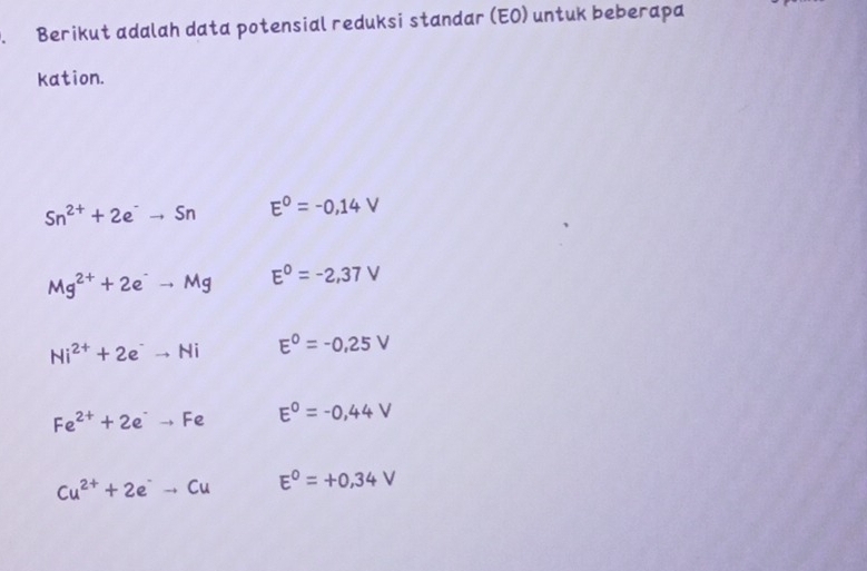 Berikut adalah data potensial reduksi standar (EO) untuk beberapa
kation.
Sn^(2+)+2e^-to Sn E^0=-0,14V
Mg^(2+)+2e^-to Mg E^0=-2,37V
Ni^(2+)+2e^-to Ni E^0=-0,25V
Fe^(2+)+2e^-to Fe E^0=-0,44V
Cu^(2+)+2e^-to Cu E^0=+0,34V