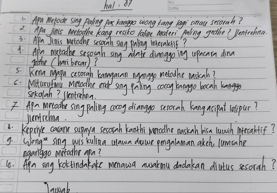 hal: 87 
1. Apa Metode sing paling pas kanggo wong kang lagi smau secorah? 
2 Apa Jinis metodhe kang resiko laline materi paling gedhe? Ventrehna 
3: Apr Jinis motodhe scsorah sing paling interakfif? 
1. Apn metadhe sesorah sing adate dianggo ing upncarn dina 
piahe Charibesar)? 
5: Kina ngapa casorah kanagaran ngnago metodhe mskah? 
c. Miturytmi metadhe end sing paling cocog kanggo bocah 
sokolah? slentrehna. 
Apr metadhe singpaling cocoy dianggo sesorah kang asipat lelipur? 
jentrehna. 
8. Keprige carane supay a sesorah kanthi Natadhe naskan bisa luwih interaktif? 
9. Wong sing wis kulina utawa dawe pengalaman akeh, lumtahe 
nganggo motodhe apa? 
66. Apa sing koktinda kake menawa nuakmu dadakan diutus sesorah? 
Iawab