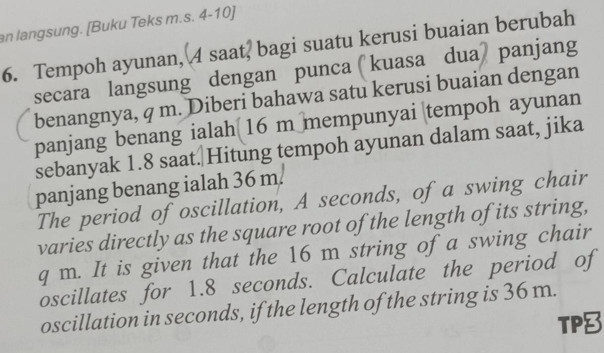 an langsung. [Buku Teks m.s. 4-10] 
6. Tempoh ayunan, 4 saat, bagi suatu kerusi buaian berubah 
secara langsung dengan punca kuasa dua panjang 
benangnya, q m. Diberi bahawa satu kerusi buaian dengan 
panjang benang ialah 16 m mempunyai tempoh ayunan 
sebanyak 1.8 saat.|Hitung tempoh ayunan dalam saat, jika 
panjang benang ialah 36 m. 
The period of oscillation, A seconds, of a swing chair 
varies directly as the square root of the length of its string,
q m. It is given that the 16 m string of a swing chair 
oscillates for 1.8 seconds. Calculate the period of 
oscillation in seconds, if the length of the string is 36 m. 
TP8